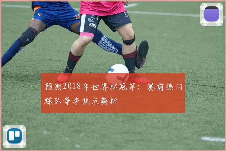 预测2018年世界杯冠军：赛前热门球队争夺焦点解析