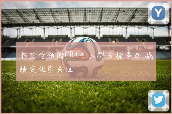 郭艾伦领衔CBA个人得分榜争夺 战绩变化引关注