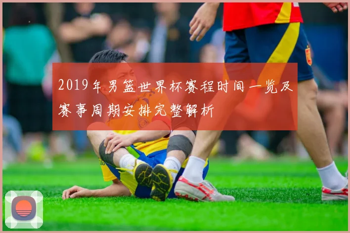 2019年男篮世界杯赛程时间一览及赛事周期安排完整解析