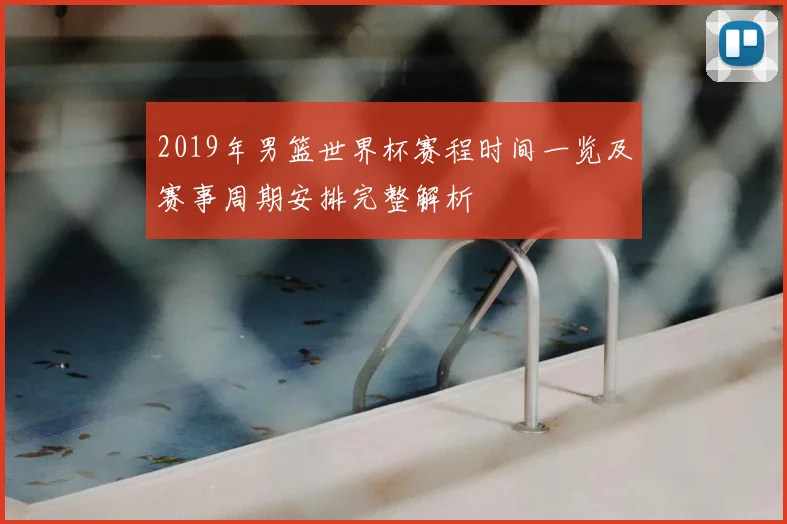 2019年男篮世界杯赛程时间一览及赛事周期安排完整解析