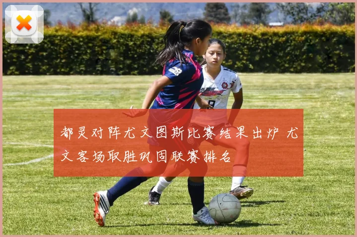 都灵对阵尤文图斯比赛结果出炉 尤文客场取胜巩固联赛排名